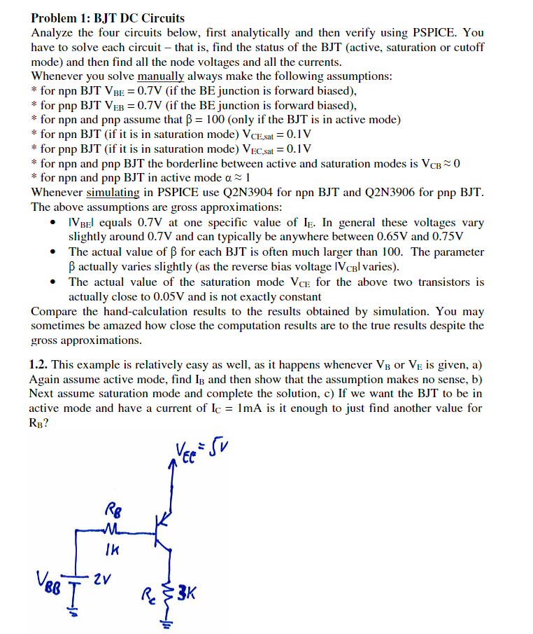 Problem 1: BJT DC Circuits Analyze the four circuits below, first analytically and then verify using PSPICE. You have to solve each circuit - that is, find the status of the BJT (active, saturation or cutoff mode) and then find all the node voltages and all the currents Whenever you solve manually always make the following assumptions: * for npn BJT VBE =0.7V (if the BE junction is forward biased) * for pnp BJT VEB =0.TV (if the BE Junction is forward biased). * for npn and pnp assume that ß-100 (only if the BJT is in active mode) * for npn BJT (if it is in saturation mode) VCE.sat?0. IV * for pnp BJT (if, it is in saturation mode) VECsat-O.IV * for npn and pnp BJT the borderline between active and saturation modes is VcB0 * for npn and pnp BJT in active mode 0% ! Whenever simulating in PSPICE use Q2N3904 for npn BJT and Q2N3906 for pnp BJT The above assumptions are gross approximation:s IVBEl equals 0.7V at one specific value of I. In general these voltages vary slightly around 0.7V and can typically be anywhere between 0.65V and 0.75V The actual value of ß for each BIT is often much larger than 100, The parameter ß actually varies slightly (as the reverse bias voltage IVCBI varies) · » The actual value of the saturation mode Vce for the above two transistors is actually close to 0.05V and is not exactly constant Compare the hand-calculation results to the results obtained by simulation. You may sometimes be amazed how close the computation results are to the true results despite the gross approximations. 1.2. This example is relatively easy as well, as it happens whenever VB or Ve is given, a) Again assume active mode, find IB and then show that the assumption makes no sense, b) Next assume saturation mode and complete the solution, c) If we want the BJT to be in active mode and have a current of Ic 1mA is it enough to just find another value for RB? IK 3K