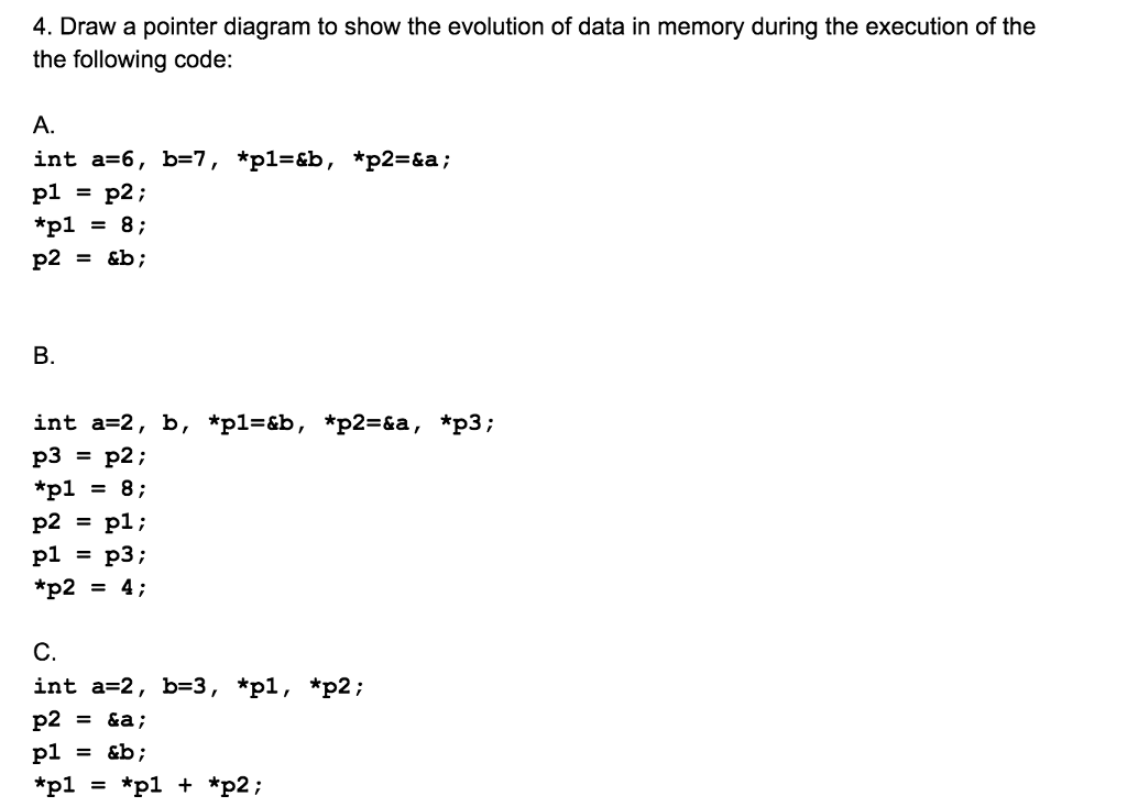 4. Draw a pointer diagram to show the evolution of data in memory during the execution of the the following code: int a=6, p1 = p2 ; b=7, *pl B. int a-2, b, *pl-&b, *p2-&a, *p3; *pl8; p2pl; pl - p3; C. int a-2, b-3, *pl , *p2;