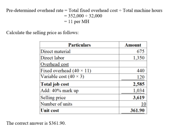 Pre-determined overhead rate = Total fixed overhead cost-Total machine hours 352,00032,000 11 per MH Calculate the selling price as follows Particulars Amount 675 1,350 Direct material Direct labor Overhead cost Fixed overhead (40 x 11 Variable cost (40 x 3) Total job cost Add: 40% mark up Selling price Number of units Unit cost 440 120 2,585 1,034 3,619 10 361.90 The correct answer is $361.90