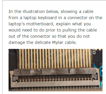 In the illustration below, showing a cable from a laptop keyboard in a connector on the laptops motherboard, explain what you would need to do prior to pulling the cable out of the connector so that you do not damage the delicate Mylar cable.