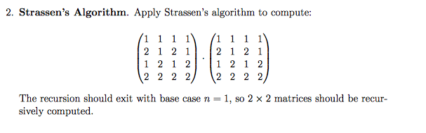 2. Strassens Algorithm. Apply Strassens algorithm to compute 1 1 1 1 1 1 1 2 1 2 1 2 1 2 1 1 2 1 2 1 2 1 2 2 2 2 2 2 2 2 2 The recursion should exit with base case n 1, so 2 x 2 matrices should be recur- sively computed.