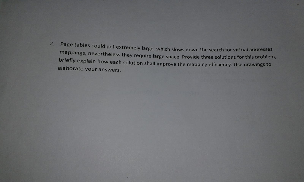 2. P age tables could get extremely large, which slows down the search for virtual addresses mappings, briefly explain how each solution shall improve the mapping efficiency. Use elaborate your answers nevertheless they require large space. Provide three solutions for this problem, drawings to