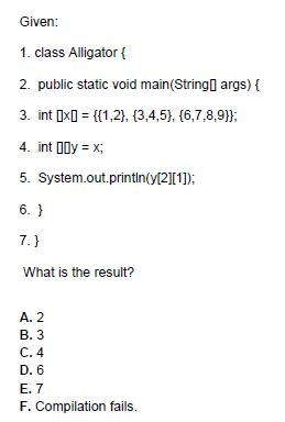 Given 1. class Alligator 2. public static void main Stringl args) t 3. int DxD 1,2), 3,4,5), 16,7,8,9 5. System.out.printl([21[1]) What is the result? A. 2 B. 3 C. 4 D. 6 E. 7 F. Compilation fails.