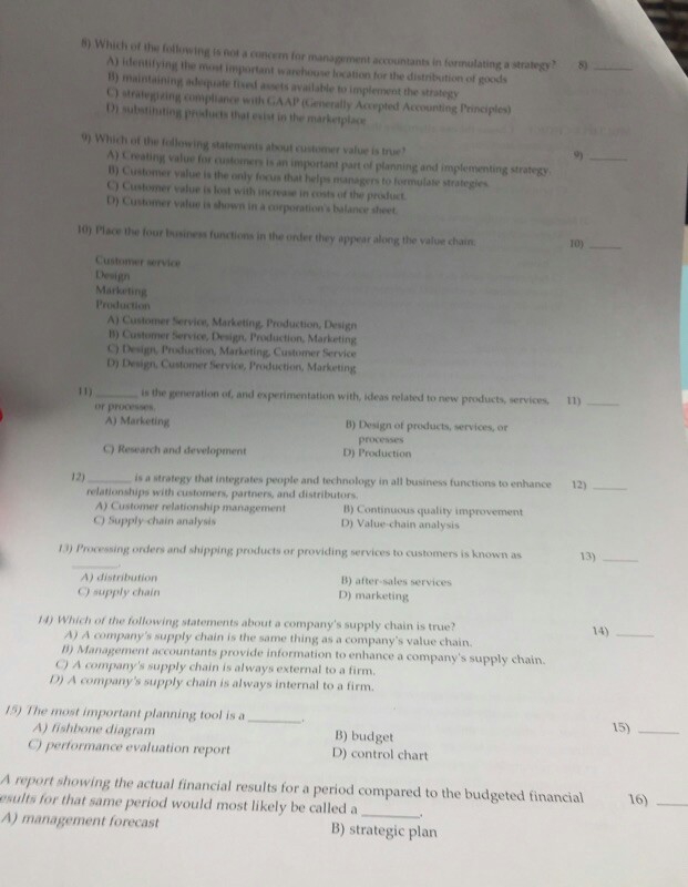 b) Which of the following is not a concem for n t accountants in fornulating a strategy A) elentilying the most important warehouse loxation for the distribution of goods 18) maintaining adequate fised asets available to implement the strategy C) strategiring compliance with GAAP (CGenerally Accepted Accounting Principles) D substinting prifucts thet evist in the marketplace 9) Which of the todlowing statements about customer value is true? A) Creating value for ountomers is an important part of planning and implementing strategy 10) Customer value is the only focus that helps managers to formulate strategies C Customer value is lost with increase in costs of the prosfuct D) Customer value is shown in a corporations balance sheet 10) Place the four Iusiness functions in the onder they appear along the value chain 10) Customer service Design Marketing Production Marketing, Production, Design 1) Customer Service, Design, Production, Marketing C) Design Prsduction, Marketing, Customer Service D) Design Customer Service, Production, Marketing is the generation of, and experimentation with, ideas related to new products, services. 1) or processes A) Marketing B) Design of products, services, or C) Research and development D) Production 12) 12) is a strategy that integrates people and technology in all business functions to enhance relationships with customers, partners, and distributors A) Customer relationship management C) Supply chain analysis B) Continuous quality improvement D) Value chain analysis 13) Processing orders and shipping products or providing services to customers is known as 13) A) distribution 9) supply chain B) after-sales services D) marketing 4) Which of the following statements about a companys supply chain is true? A) A companys supply chain is the same thing as a companys value chain. 0) Manage C) A companys supply chain is always external to a firm. ment accountants provide information to enhance a companys supply chain D) A companys supply chain is always internal to a firm. 15) The most important planning tool is a 15) B) budget D) control chart A) lishbone diagram C) performance evaluation report A report showing the actual financial results for a period compared to the budgeted financial esults for that same period would most likely be called a A) management forecast 16) B) strategic plan