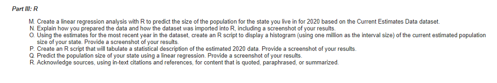 Part IlI: R M. Create a linear regression analysis with R to predict the size of the population for the state you live in for 2020 based on the Current Estimates Data dataset. N. Explain how you prepared the data and how the dataset was imported into R, including a screenshot of your results O. Using the estimates for the most recent year in the dataset, create an R script to display a histogram (using one million as the interval size) of the current estimated population size of your state. Provide a screenshot of your results. P. Create an R script that will tabulate a statistical description of the estimated 2020 data. Provide a screenshot of your results Q Predict the population size of your state using a linear regression. Provide a screenshot of your results, R Acknowledge sources, using in-text citations and references, for content that is quoted, paraphrased, or summarizecd