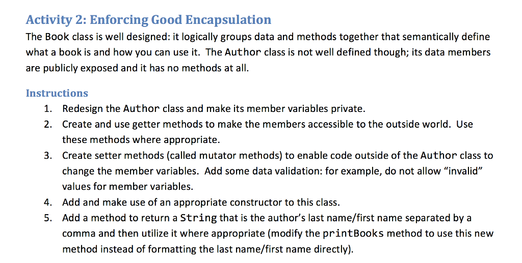 Activity 2: Enforcing Good Encapsulation The Book class is well designed: it logically groups data and methods together that semantically define what a book is and how you can use it. The Author class is not well defined though; its data members are publicly exposed and it has no methods at all. Instructions Redesign the Author class and make its member variables private. Create and use getter methods to make the members accessible to the outside world. Use these methods where appropriate. Create setter methods (called mutator methods) to enable code outside of the Author class to change the member variables. Add some data validation: for example, do not allow invalid values for member variables. Add and make use of an appropriate constructor to this class. Add a method to return a String that is the authors last name/first name separated by a comma and then utilize it where appropriate (modify the printBooks method to use this new method instead of formatting the last name/first name directly) 1. 2. 3. 4. 5.