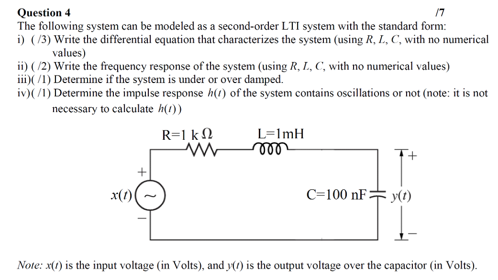 Question 4 The following system can be modeled as a second-order LTI system with the standard form: (/3) Write the differential equation that characterizes the system (using R, L, C, with no numerical values) ii) (/2) Write the frequency response of the system (using R, I, C, with no numerical values) iii) (/1) Determine if the system is under or over damped. iv) (/1) Determine the impulse response h() of the system contains oscillations or not (note: it is not necessary to calculate ht)) L=1 mH Note: x() is the input voltage (in Volts), and y() is the output voltage over the capacitor (in Volts).