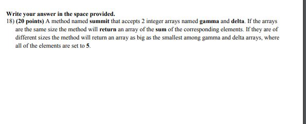 Write your answer in the space provided. 18) (20 points) A method named sum mit that accepts 2 integer arrays named gamma and delta. If the arrays are the same size the method will return an array of the sum of the corresponding elements. If they are of different sizes the method will return an array as big as the smallest among gamma and delta arrays, where all of the elements are set to 5