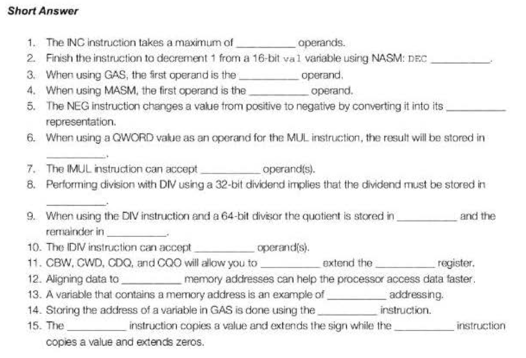 Short Answer 1. The ING instruction takes a maximum of 2. Finish the instruction to decrement 1 from a 16-bit val vanable using NASM: DEC 3. When using GAS, the first operand is the 4. When using MASM, the first operand is the 5. The NEG instruction changes a value trom positive to negative by converting it into its operand. operand. re 6. When using a QWORD vakue as an operand for the MUL instruction, the result will be stored in The IMUL instruction can accept 8. 7. operandis) Performing division with Div using a 32-bit dividend implies that the dividend must be stored in 9. When using the DIV instruction and a 64-bit divisor the quotient is stored in and the remainder in 10-The DIV instruction can accept 11. CBW, CWD, CDQ, and COO will alaw you to 12. Aligning data to 13. A variable that contains a memory address is an example of 14. Storing the address of a variable in GAS is done using the 15. The operandis extend the register. memory addresses can help the processor access data faster addressing instruction instruction copies a value and extends the sign while the instruction copies a value and extends zeros.