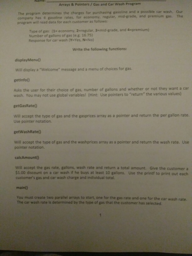 Arrays & Pointers/ Gas and Car Wash Program The program determines the charges for purchasing gasoline and a possible car wash. Our company has 4 gasoline rates, for economy, regular, mid-grade, and premium gas. The program will read data for each customer as follows Type of gas: (1- economy, 2-regular, 3-mid-grade, and 4-premium) Number of gallons of gas (eg, 1675) Response for car wash (Y-Yes, N-No) Write the following functions: displayMenu) Will display a Welcome message and a menu of choices for gas. getinfol Asks the user for their choice of gas, number of gallons and whether 

<div class=
