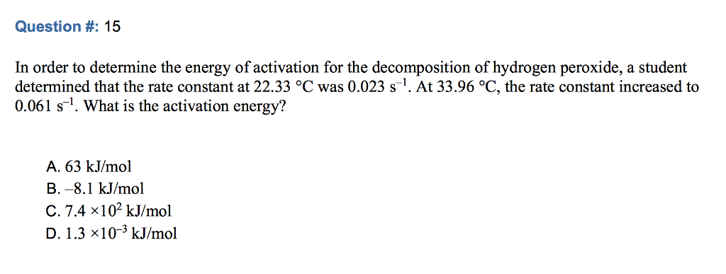 Question #: 15 In order to determine the energy of activation for the decomposition of hydrogen peroxide, a student determined that the rate constant at 22.33 °C was 0.023 s-1. At 33.96 °C, the rate constant increased to 0.061 s1. What is the activation energy? A. 63 kJ/mol B.-8.1 kJ/mol C. 7.4 x102 kJ/mol D. 1.3 x10-3 kJ/mol