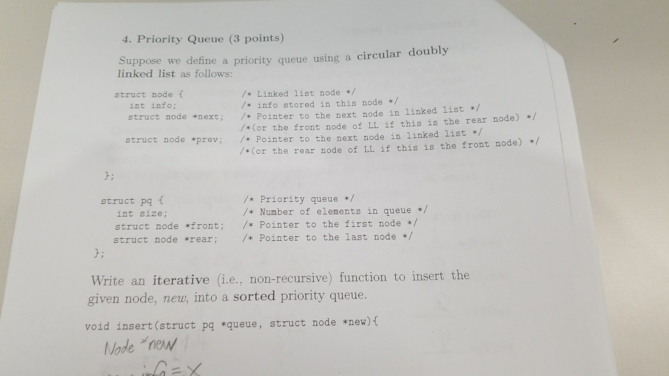 4. Priority Queue (3 points) Suppose linked list as follows: we define a priority queue using a circular doubly / Linked list node */ /* info stored in this node / /* Pointer to the next node in linked list /*Cor the front node of LL if this is the rear node) / struct node f int info; struct node *next; Pointer to the next node in linked list / /*Cor the rear node of LL if this is the front node) / node *prev j: /*Priority queue */ /*Number of elements in queue */ struct pq f int size; struct node *front /* Pointer to the first node / struct node rear* Pointer to the last node / J; te an iterative (i.e.. given node, new, into a sorted priority queue. void insert (struct pg *queue, struct node *new) ( ne