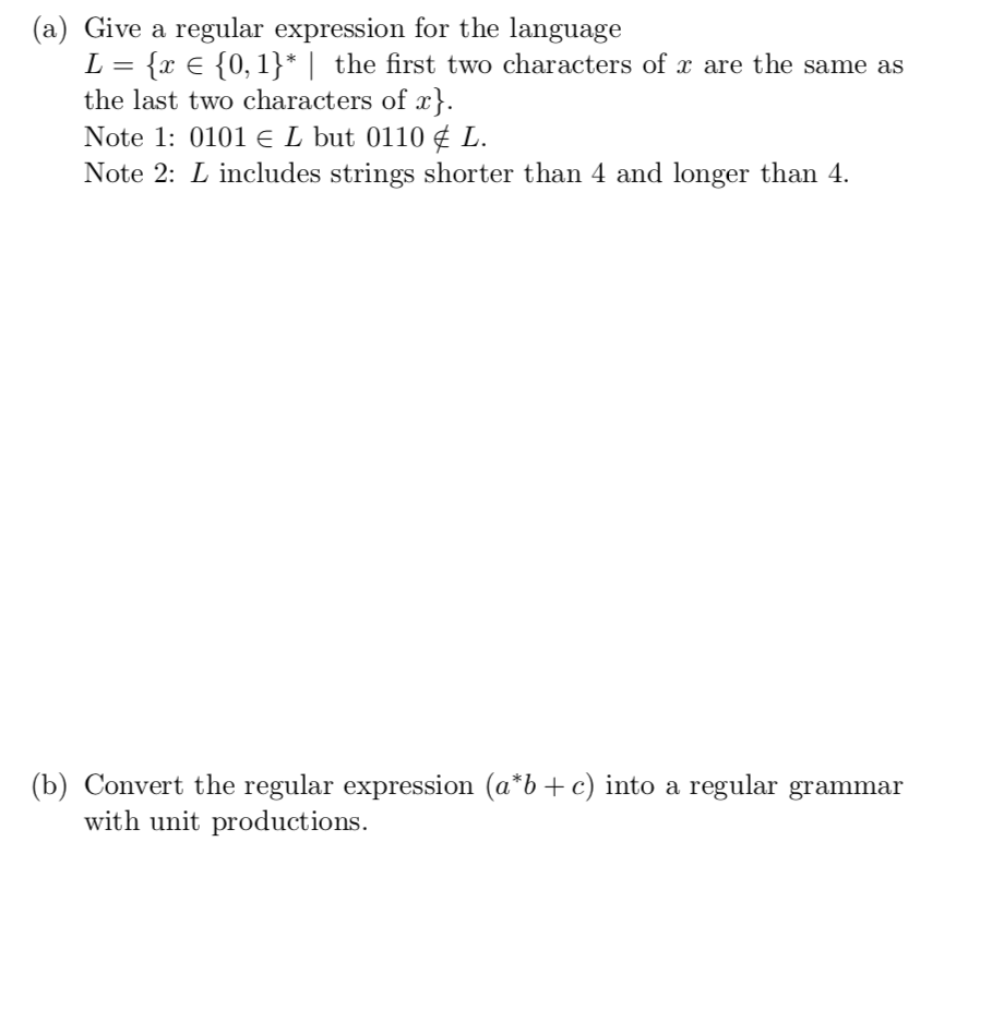 (a) Give a regular expression for the language ?= {x ? {0, î) I the last two characters of r) Note 1: 0101 L but 0110¢ L. Note 2: L includes strings shorter than 4 and longer than 4. the first two characters of r are the same as (b) Convert t he regular expression (a b + c) into a regular gramma?r with unit productions.