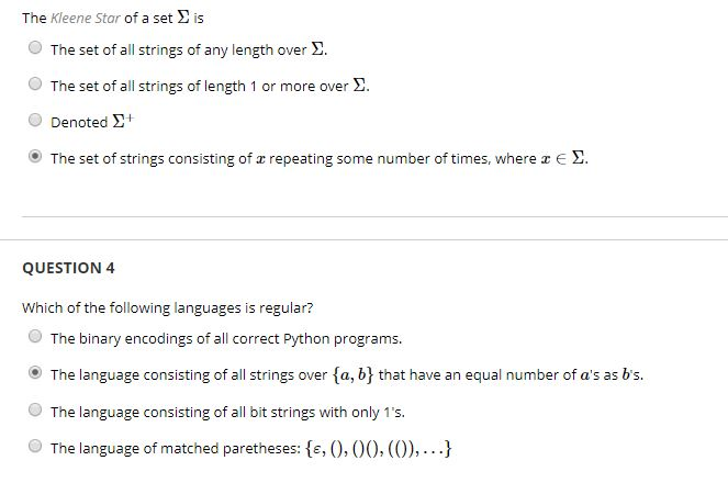The Kleene Star of a set is O The set of all strings of any length over . O The set of all strings of length 1 or more over 2. Denoted ?+ (e) The set of strings consisting of repeating some number of times, where z e ? QUESTION 4 Which of the following languages is regular? O The binary encodings of all correct Python programs. The language consisting of all strings over fa, by that have an equal number of as as bs. O The language consisting of all bit strings with only 1s. O The language of matched paretheses: e, 0,00, (O),..)