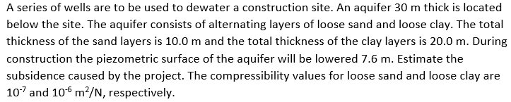 A series of wells are to be used to dewater a construction site. An aquifer 30 m thick is located below the site. The aquifer consists of alternating layers of loose sand and loose clay. The total thickness of the sand layers is 10.0 m and the total construction the piezometric surface of the aquifer will be lowered 7.6 m. Estimate the subsidence caused by the project. The compressibility values for loose sand and loose clay are 107 and 106 m2/N, respectively