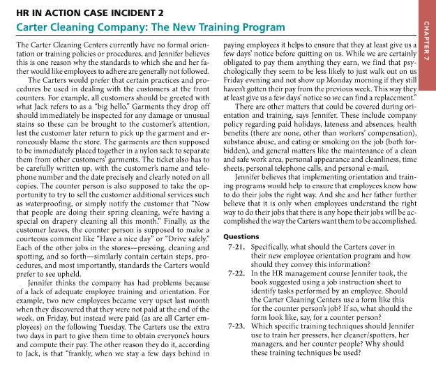 HR in action case incident 2 carter cleaning company: the new training program the carter cleaning centers currently have no formal orien paying employees it helps to ensure that they at least give us a tation or training policies or procedures, and jennifer believes few days notice before quitting on us. while we are certainly this is one reason why the standards to which she and her fa obligated to pay them anything they earn, we fi nd that psy her would like employees to adhere are generally chologically they seem to be less likely to just walk out on u the carters would prefer that certain practices and pro friday evening and not show up monday morning if they st cedures be used in ealing with the customers at the front havent gotten their pay from the previous week. this way they counters. for example, all customers should be greeted with at least give us a few days notic so we can find a replacement what jack refers to as a big hello garments they drop off there are other matters that could be covered during or should immediately be inspected for any damage or unusual entation and training says jennifer. these include company stains so these can be brought to the customers attention policy regarding paid holidays, lateness and absences, health est the customer later return to pick up the garment and er benefits (there are none, other than workers compensation ubstance abuse, and eating or smoking on the job (both for ly bl ame the store. the garments are then su osed roneous pp to be immediately placed together in a nylor sack to separate bidden), and general matters like the maintenance of a clean them from other customers garments. the ticket also has t and safe work area, personal appearance and cleanlincss, time be carefully written up wi the customers name and tele phone number and the date precisely and clearly noted on sheets, personal telephone calls, and personal e-mail jennifer believes that implementing orientation and train copies. the counter person is also supposed to take the op ing programs would help to ensure that employees know ho to do their jobs the right way. and she and her father further rtunity to try to sell the customer additional services such as waterproofing, or simply notify the customer that now believe that it is only when employees understand the right that people are doing their spring cleaning were having a way to do their jobs that there is any hope their jobs wi be ac special on drapery cleaning all this month. finally, as the complished the way the carters wantthem tobe accomplished. customer leaves, the counter person is supposed to make a questions courteous comment lik e have a nice day or drive safely 7-21. specifically, what should the carters cover in each of the other jobs in the stores pressing, cleaning and their new employee orientation program and how spotting, and so fort similarly contain certain steps, pro should they convey this information cedures, and most importantly, standards the carters would 7-22. in the hr management course jennifer took, the prefer to see upheld. k suggested using a job instruction sheet to jennifer thinks the company has had problems because identify tasks performed by an employee. should of a lack of adequate employee training and orientation the carter cleaning ers use a form like this example, two new employees became very upset last month for the counter persons job? if so, what should the when they discovered that they were not paid at the end of the form look like, say, for a counter person? week, on friday, but instead were paid (as are all carter em 7-23. which specific training techniques should jennifer ployees) on the following tuesday. the carters use the extra use to train her pressers, her cleaner/spotters, her two days in part to give them time to obtain everyones hours managers, and her counter people? why should and compute their pay. the other reason they do it, according these training techniques be used? to jack, is that frankly, when we stay a few days behind in