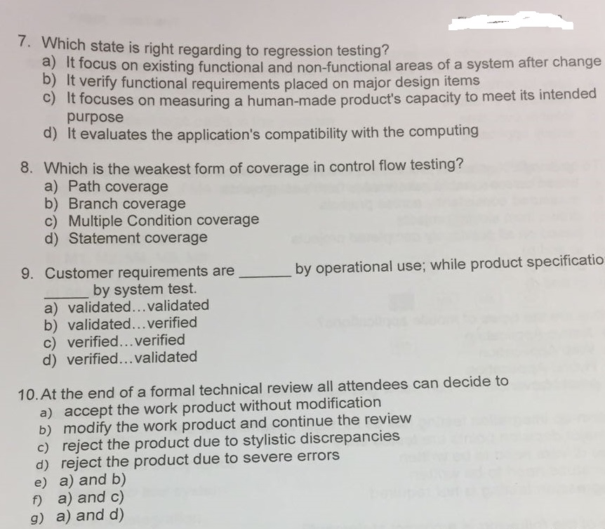 7. Which state is right regarding to regression testing? a) It focus on existing functional and non-functional areas of a system after change b) It verify functional requirements placed on major design items c) It focuses on measuring a human-made products capacity to meet its intended purpose d) It evaluates the applications compatibility with the computing 8. Which is the weakest form of coverage in control flow testing? a) Path coverage b) Branch coverage c) Multiple Condition coverage d) Statement coverage er requirements areby operational use; while product specificatio by system test. a) validated... validated b) validated... verified c) verified...verified d) verified... validated 10. At the end of a formal technical review all attendees can decide to a) accept the work product without modification b) modify the work product and continue the review c) reject the product due to stylistic discrepancies d) reject the product due to severe errors e) a) and b) f) a) and c) g) a) and d)