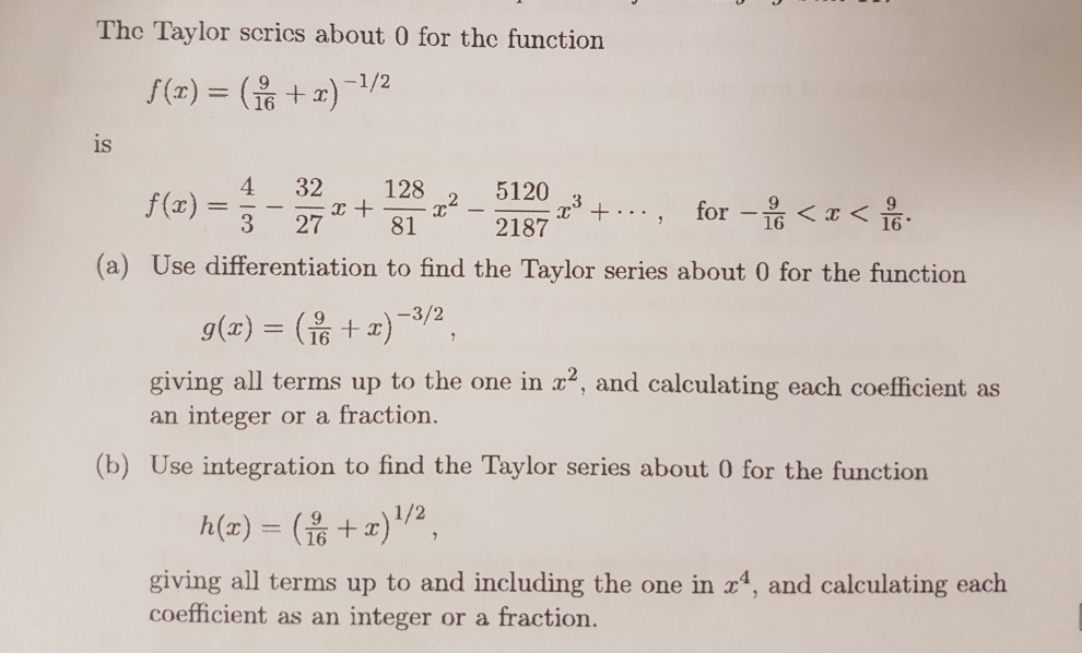 The Taylor scrics about 0 for the function is f(x) = 3-27 x +-8 4-32 x + 121,2-2127 x3 + . . . , for 218 16 16° (a) Use differentiation to find the Taylor series about 0 for the function g(x)-(? + x)-3/2 , giving all terms up to the one in 2, and calculating each coefficient as an integer or a fraction. 16 (b) Use integration to find the Taylor series about 0 for the function giving all terms up to and including the one in 4, and calculating each coefficient as an integer or a fraction.