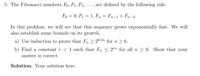 5. The Fibonacci numbers Fo, F1, F2,..., are defined by the following rule: m-2 In this problem, we will see that this sequence grows exponentially fast. We will also establish some bounds on its growth. a) Use induction to prove that F or n 2. b) Find a constant c< 1 such that Fn < 2n for all n 0. Show that your answer is correct Solution. Your solution here