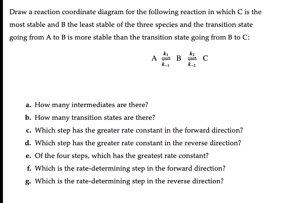 Draw a reaction coordinate diagram for the following reaction in which C is the most stable and B the least stable of the three species and the transition state going from A to B is more stable than the transition state going from B to C: ki a. How many intermediates are there? b. How many transition states are there? c. Which step has the greater rate constant in the forward direction? d. Which step has the greater rate constant in the reverse direction? e. Of the four steps, which has the greatest rate constant? f. Which is the rate-determining step in the forward direction? g. Which is the rate-determining step in the reverse direction?