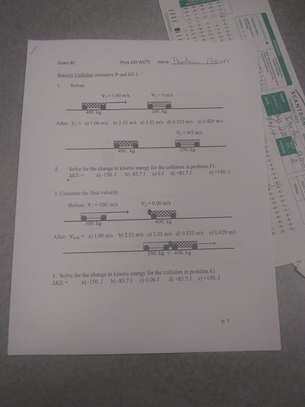 Phys 235 woo Name Exam 82 Bouney Collision (conserve P and KE ) 1. Befone Vi- 1.00 m/s Ater. Vi- a) 1.00 m/s b) 2.33 m/s ) 3.33 m/s d) 0.333 m/s e) 0429 m/s 400, kg AKE-)-150.J b)-85.7J c)0J d)+85.73 +150.J 3. Calculate the final velocity Before: Vi- 100. m/s 2 0.00 m/s After: Vhc a) 1.00 m/s b)2.33 m/s e) 3.33 m/s d) 0.333 m/s e) 0.429 m/s 4, Solve for the change in kinetic energy for the collision in problem #3 AKEa)-150.J b)-85.73 )0.00J )+85.7J e)+150.J p. 1