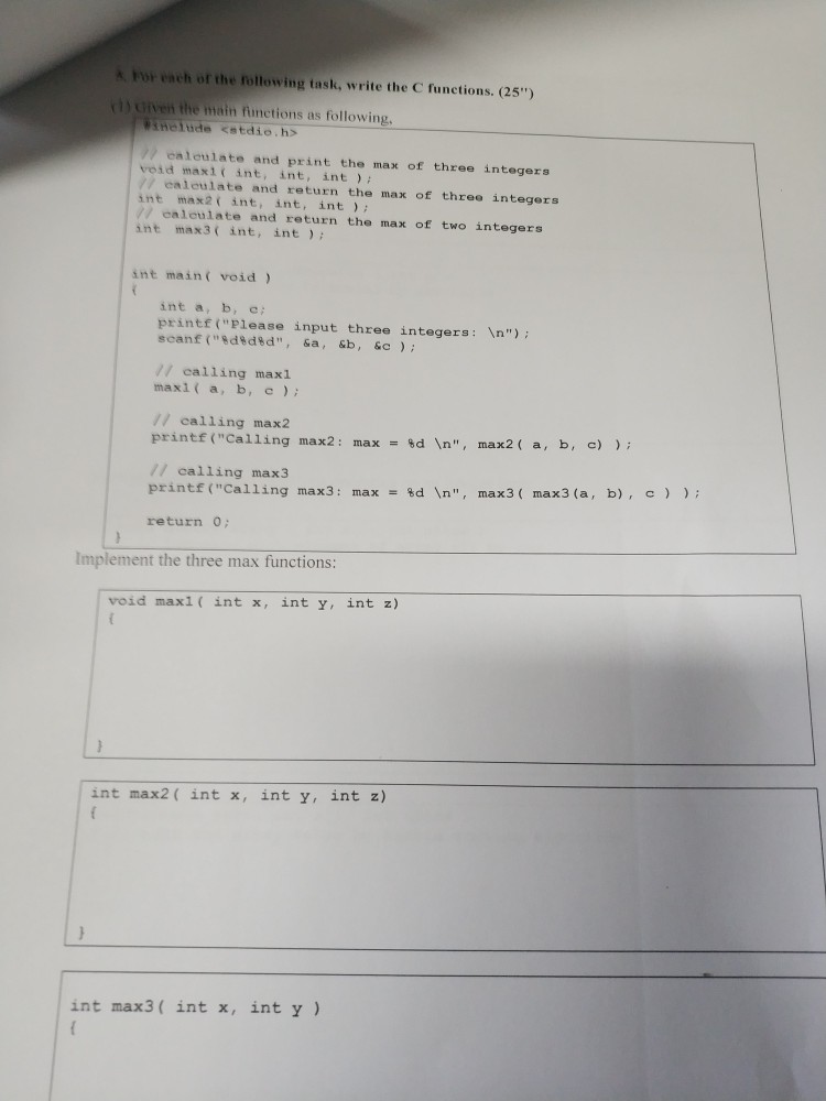 For each of the following task, write the C functions. (25) 1) Given the main functions as following tHeludle <stdio.hs / ealeulate and print the max of three integers void maxi int, int, int) // ealeulate and return the max of three integers int max2 int, int, int // calculate and return the max of two integers int max3 ( int, int; int main void int a, b, e printf(Please input three integers: n) scanf (%d%d%d, &a, &b , &c ) ; // calling maxl maxi a, b, c) // calling max2 printf (Calling max2 : max- 

<div class=