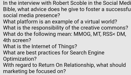 In the interview with Robert Scoble in the Social Medi Bible, what advice does he give to foster a successfu social media presence? What platform is an example of a virtual world? What is the responsibility of the creative commons? What do the following mean: MMOG, MT, RSS< DM, 4th screen? What is the Internet of Things? What are best practices for Search Engine Optimization? With regard to Return On Relationship, what should marketing be focused on?