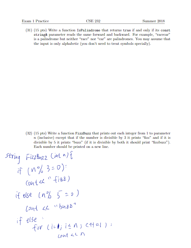 Exam 1 Practice CSE 232 Summer 2018 (31) (15 pts) Write a function IsPalindrome that returns true if and only if its const string& parameter reads the same forward and backward. For example, racecar is a palindrome but neither race nor car are palindromes. You may assume that the input is only alphabetic (you dont need to treat symbols specially) (32) (15 pts) Write a function FizzBuzz that prints out each integer from 1 to parameter n (inclusive) except that if the number is divisible by 3 it printszzand if it is divisible by 5 it printszzif it is divisible by both it should print zzuzz) Each number should be printed on a new line. Stri 22 Cnt n) e (n else
