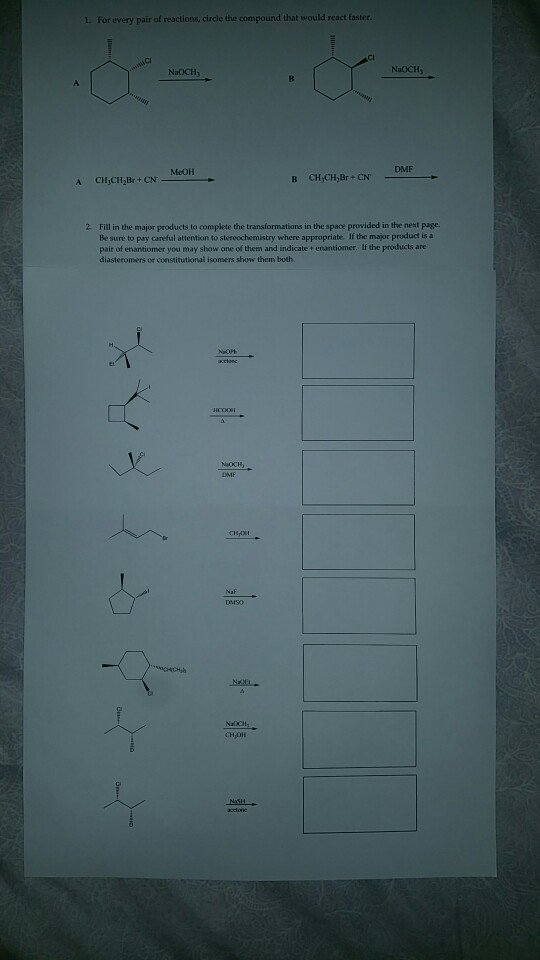 For every pair of reactions, circle the compound that would react faster. NaOCH NaOCH MeOH DMF B CH,CH,Br-CN, 2 Fill in the major products to complete the transformations in the space provided in the next page. Be sure to pay careful attention to stereochemistry where appropriabe. If the major product is a pair of enantiomer you may show one of them and indicate + enantiomer. If the products are diasteronmers or constitutional isomers show them both NaocH