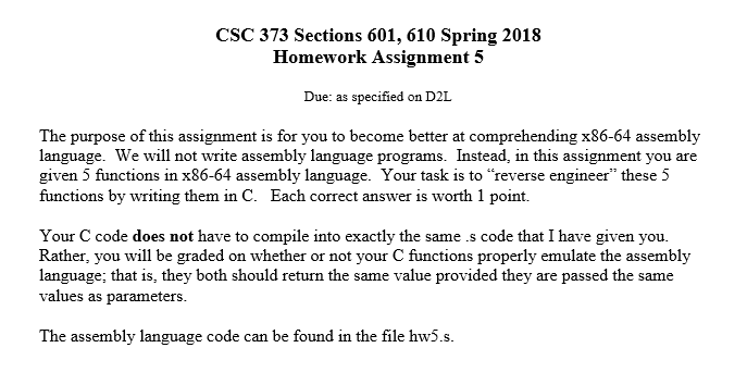 CSC 373 Sections 601, 610 Spring 2018 Homework Assignment 5 Due: as specified on D2L The purpose of this assignment is for you to become better at comprehending x86-64 assembly language. We will not write assembly language programs. Instead, in this assignment you are given 5 functions in x86-64 assembly language. Your task is to reverse engineer these 5 functions by writing them in C. Each correct answer is worth 1 point. Your C code does not have to compile into exactly the same.s code that I have given you. Rather, you will be graded on whether or not your C functions properly emulate the assembly language; that is, they both should return the same value provided they are passed the same values as parameters. The assembly language code can be found in the file hw5.s