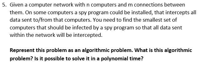 5. Given a computer network with n computers and m connections between them. On some computers a spy program could be installed, that intercepts all data sent to/from that computers. You need to find the smallest set of computers that should be infected by a spy program so that all data sent within the network will be intercepted. Represent this problem as an algorithmic problem. What is this algorithmic problem? Is it possible to solve it in a polynomial time?