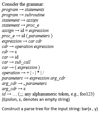 Consider the grammar: program statements program subroutine statement assign statement proc e assign id expression proc e id (parameters expression car car car operation expression car Car 1d car-sub call car (expression) I/ operation parameters expression arg car arg car parameters arg car id any alphanumeric token, e.g., foo123) (Epsilon, E, denotes an empty string) Construct a parse tree for the input string: bar(x, y)