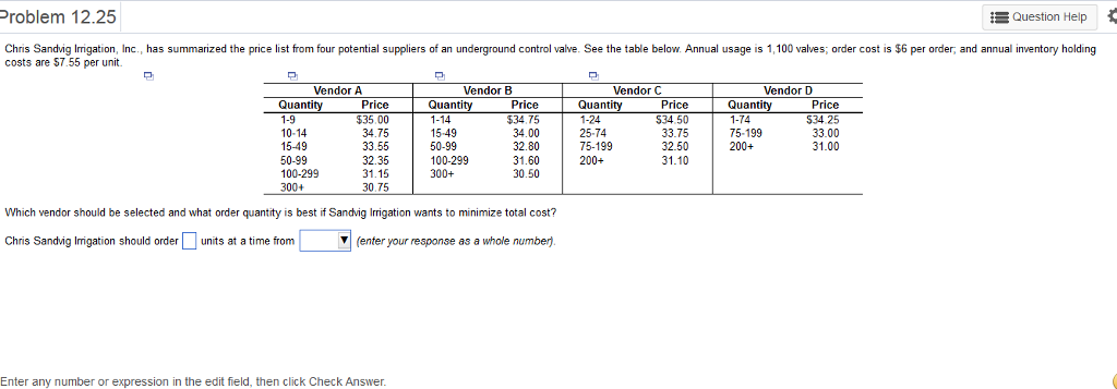 Question help problem 12.25 chris sandvig irrigation, inc., has summarized the price list from four potential suppliers of an underground control valve. see the table below. annual usage is 1.100 valves; order cost is $6 per order, and annual inventory holding costs are s7.55 per unit. vendor a vendor b endor c vendor quantity price quantity price quantity price quantity price 74 $34.25 15-49 75-199 34.75 34.00 25-74 33.75 33.00 33.55 75-199 15-49 32.80 50-99 32.50 200+ 31.00 32.35 50-99 100-299 31.60 31.10 100-299 30.50 31.15 300+ 30.75 which vendor should be selected and what order quantity is best if sandvig gation wants to minimize total cost? chris sandvig irrigation should order units at a time from (enter your response as a whole number. enter any number or expression in the edit feld, then click check answer.