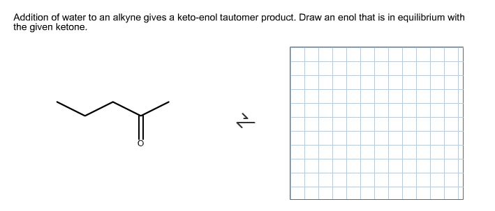 Image for   Addition of water to an alkyne gives a keto-enol tautomer product. Draw an enol that is in equilibrium with